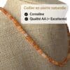 Collier en cornaline qualité AA composé de véritables pierres naturelles sélectionnées pour leur éclat, leur durabilité et leur authenticité. Le choix idéal pour un achat de qualité et pour profiter des vertus traditionnellement attribuées au cornaline, connues pour stimuler la motivation, la vitalité, le courage et la créativité.