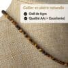 Collier en œil de tigre qualité AA composé de véritables pierres naturelles sélectionnées pour leur éclat, leur durabilité et leur authenticité. Le choix idéal pour un achat de qualité et pour profiter des vertus traditionnellement attribuées au œil de tigre, connues pour favoriser la protection, le courage, la confiance en soi et la force intérieure.