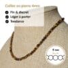 Collier en pierre naturelle œil de tigre de 4 mm, léger, discret et agréable à porter toute la journée. Son format raffiné s'accorde facilement avec toutes vos tenues tout en vous permettant de bénéficier des vertus traditionnellement associées au œil de tigre, réputé pour favoriser la protection, le courage, la confiance en soi et la force intérieure.